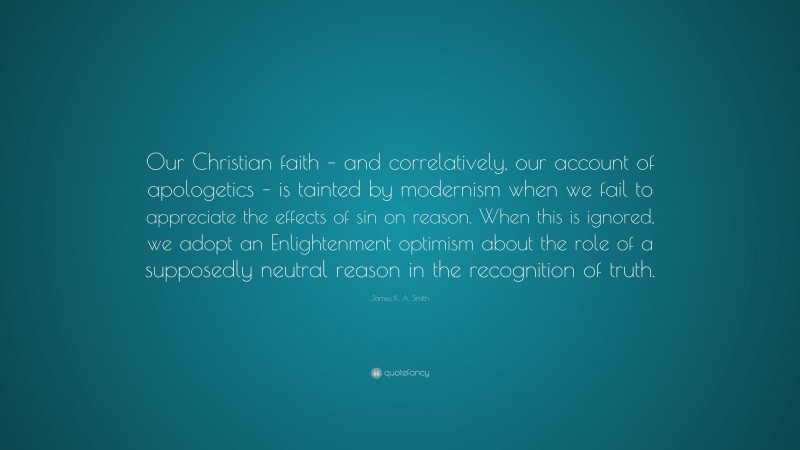 James K. A. Smith Quote: “Our Christian faith – and correlatively, our account of apologetics – is tainted by modernism when we fail to appreciate the effects of sin on reason. When this is ignored, we adopt an Enlightenment optimism about the role of a supposedly neutral reason in the recognition of truth.”