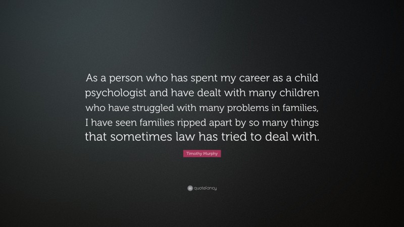 Timothy Murphy Quote: “As a person who has spent my career as a child psychologist and have dealt with many children who have struggled with many problems in families, I have seen families ripped apart by so many things that sometimes law has tried to deal with.”
