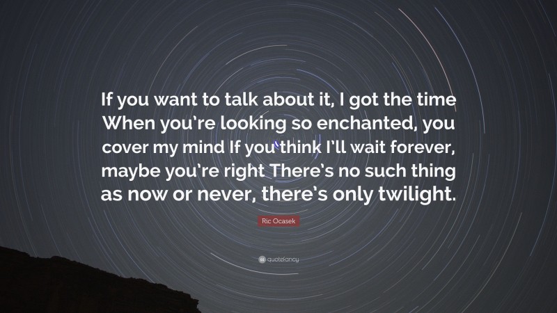 Ric Ocasek Quote: “If you want to talk about it, I got the time When you’re looking so enchanted, you cover my mind If you think I’ll wait forever, maybe you’re right There’s no such thing as now or never, there’s only twilight.”
