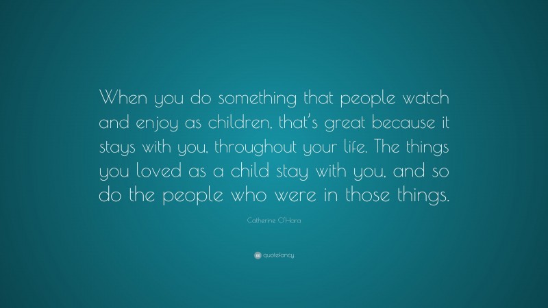 Catherine O'Hara Quote: “When you do something that people watch and enjoy as children, that’s great because it stays with you, throughout your life. The things you loved as a child stay with you, and so do the people who were in those things.”