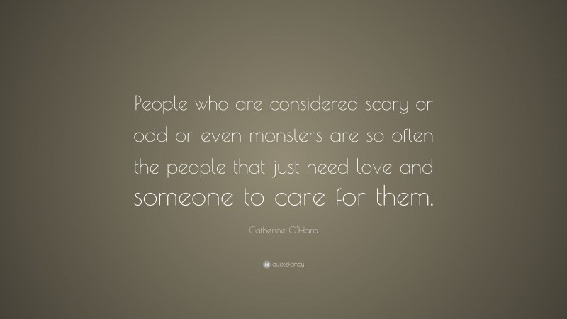 Catherine O'Hara Quote: “People who are considered scary or odd or even monsters are so often the people that just need love and someone to care for them.”