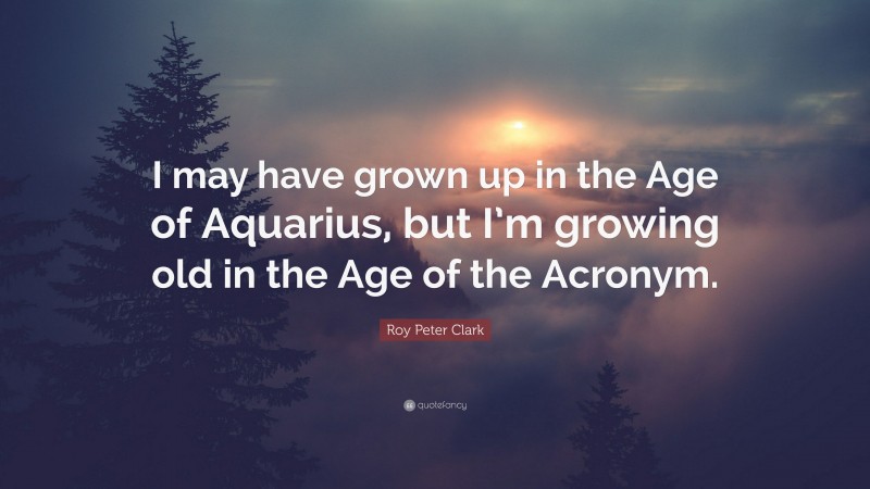 Roy Peter Clark Quote: “I may have grown up in the Age of Aquarius, but I’m growing old in the Age of the Acronym.”