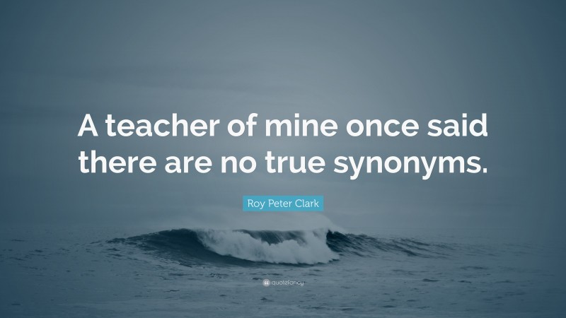 Roy Peter Clark Quote: “A teacher of mine once said there are no true synonyms.”