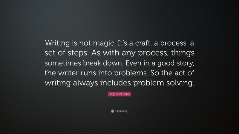 Roy Peter Clark Quote: “Writing is not magic. It’s a craft, a process, a set of steps. As with any process, things sometimes break down. Even in a good story, the writer runs into problems. So the act of writing always includes problem solving.”