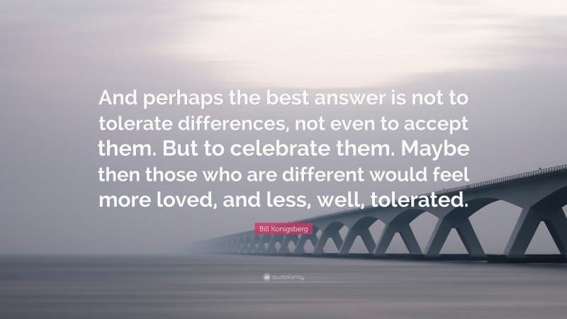 Bill Konigsberg Quote: “And perhaps the best answer is not to tolerate differences, not even to accept them. But to celebrate them. Maybe then those who are different would feel more loved, and less, well, tolerated.”