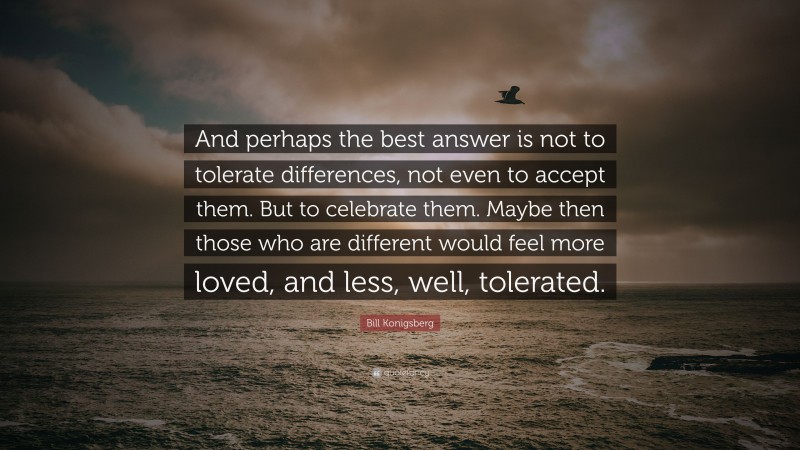 Bill Konigsberg Quote: “And perhaps the best answer is not to tolerate differences, not even to accept them. But to celebrate them. Maybe then those who are different would feel more loved, and less, well, tolerated.”