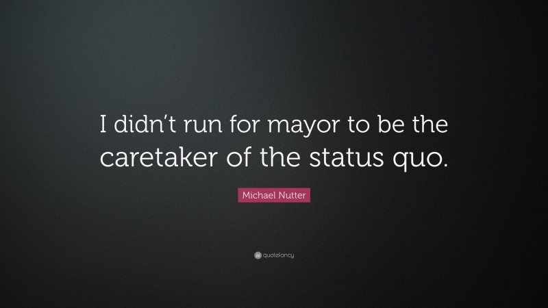 Michael Nutter Quote: “I didn’t run for mayor to be the caretaker of the status quo.”