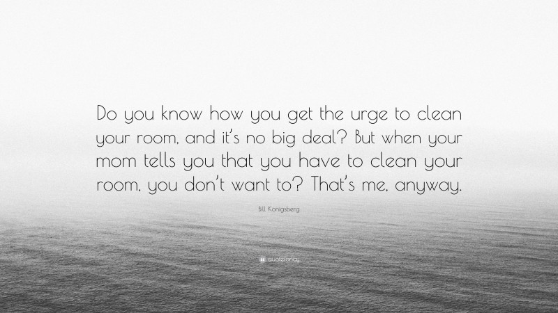 Bill Konigsberg Quote: “Do you know how you get the urge to clean your room, and it’s no big deal? But when your mom tells you that you have to clean your room, you don’t want to? That’s me, anyway.”
