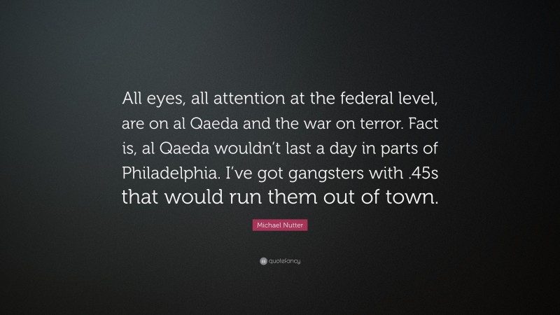 Michael Nutter Quote: “All eyes, all attention at the federal level, are on al Qaeda and the war on terror. Fact is, al Qaeda wouldn’t last a day in parts of Philadelphia. I’ve got gangsters with .45s that would run them out of town.”