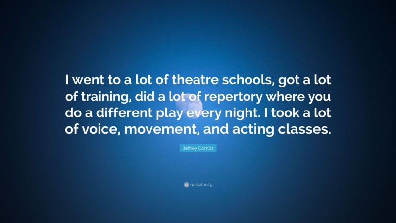 Jeffrey Combs Quote: “I went to a lot of theatre schools, got a lot of training, did a lot of repertory where you do a different play every night. I took a lot of voice, movement, and acting classes.”