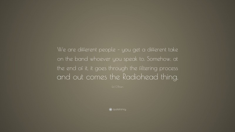 Ed O'Brien Quote: “We are different people – you get a different take on the band whoever you speak to. Somehow, at the end of it, it goes through the filtering process and out comes the Radiohead thing.”