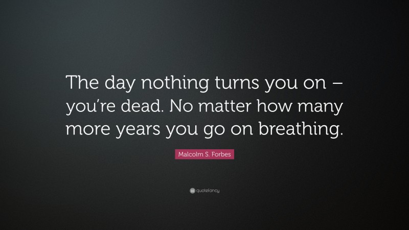 Malcolm S. Forbes Quote: “The day nothing turns you on – you’re dead. No matter how many more years you go on breathing.”