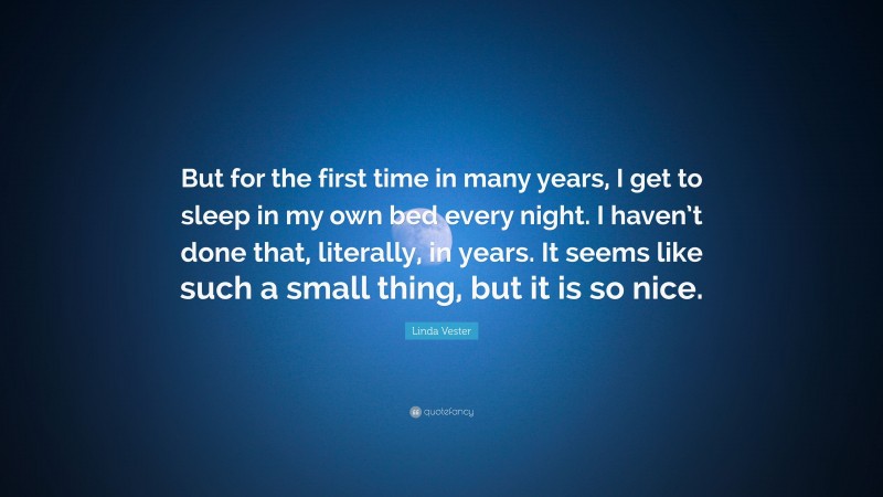 Linda Vester Quote: “But for the first time in many years, I get to sleep in my own bed every night. I haven’t done that, literally, in years. It seems like such a small thing, but it is so nice.”