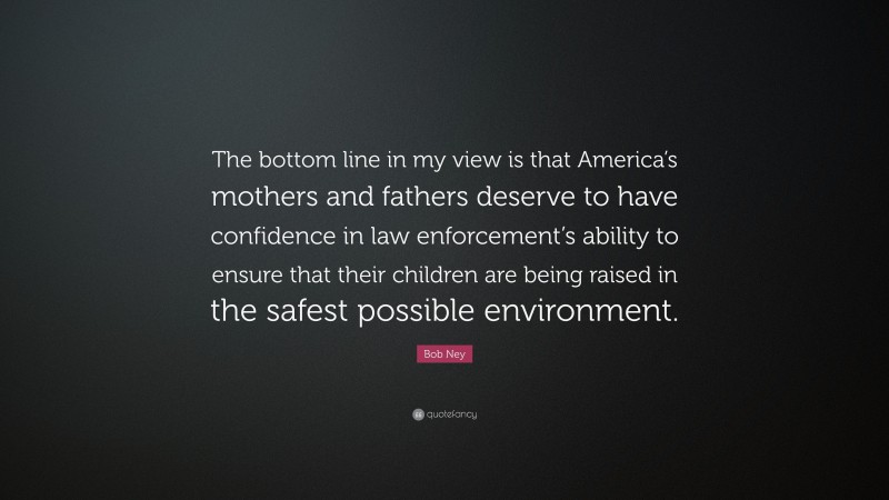 Bob Ney Quote: “The bottom line in my view is that America’s mothers and fathers deserve to have confidence in law enforcement’s ability to ensure that their children are being raised in the safest possible environment.”