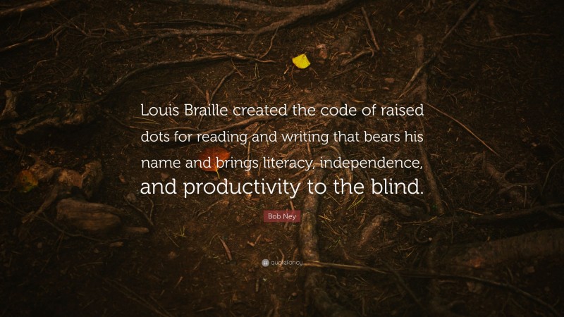 Bob Ney Quote: “Louis Braille created the code of raised dots for reading and writing that bears his name and brings literacy, independence, and productivity to the blind.”
