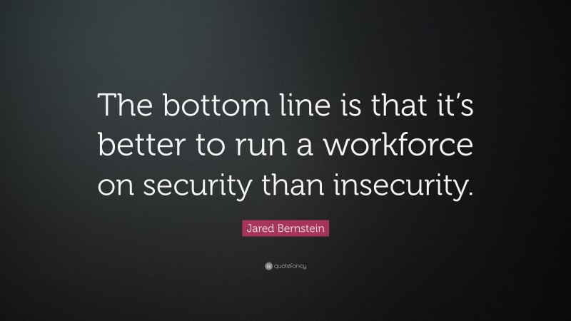 Jared Bernstein Quote: “The bottom line is that it’s better to run a workforce on security than insecurity.”