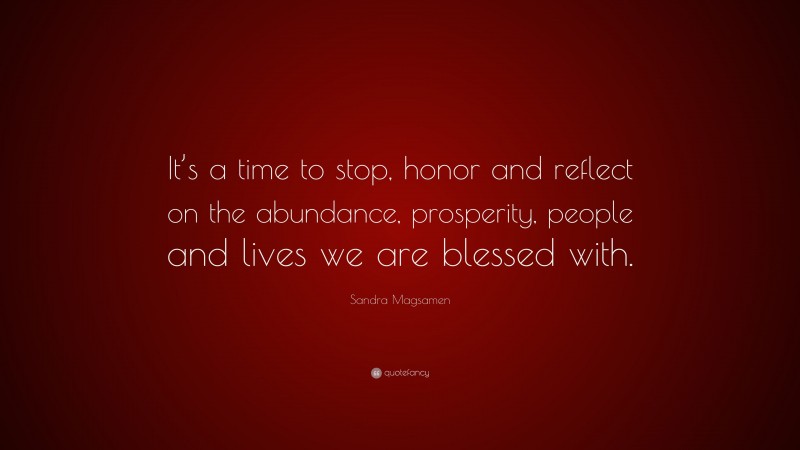 Sandra Magsamen Quote: “It’s a time to stop, honor and reflect on the abundance, prosperity, people and lives we are blessed with.”