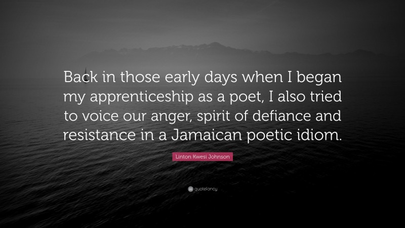 Linton Kwesi Johnson Quote: “Back in those early days when I began my apprenticeship as a poet, I also tried to voice our anger, spirit of defiance and resistance in a Jamaican poetic idiom.”