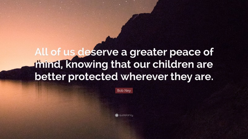 Bob Ney Quote: “All of us deserve a greater peace of mind, knowing that our children are better protected wherever they are.”
