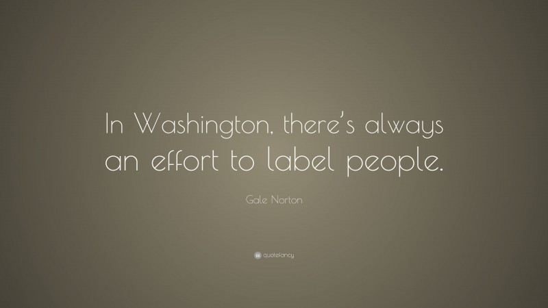 Gale Norton Quote: “In Washington, there’s always an effort to label people.”