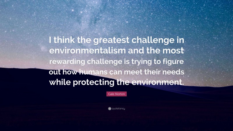Gale Norton Quote: “I think the greatest challenge in environmentalism and the most rewarding challenge is trying to figure out how humans can meet their needs while protecting the environment.”