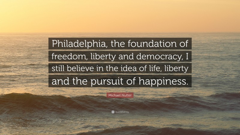 Michael Nutter Quote: “Philadelphia, the foundation of freedom, liberty and democracy, I still believe in the idea of life, liberty and the pursuit of happiness.”