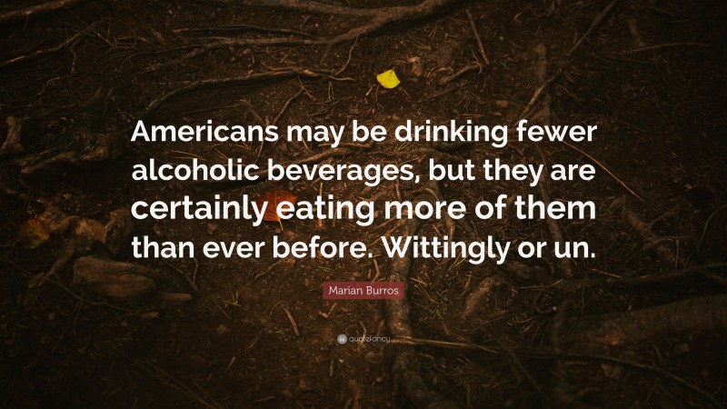 Marian Burros Quote: “Americans may be drinking fewer alcoholic beverages, but they are certainly eating more of them than ever before. Wittingly or un.”