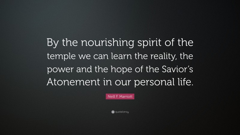 Neill F. Marriott Quote: “By the nourishing spirit of the temple we can learn the reality, the power and the hope of the Savior’s Atonement in our personal life.”