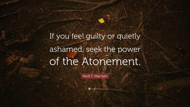 Neill F. Marriott Quote: “If you feel guilty or quietly ashamed, seek the power of the Atonement.”