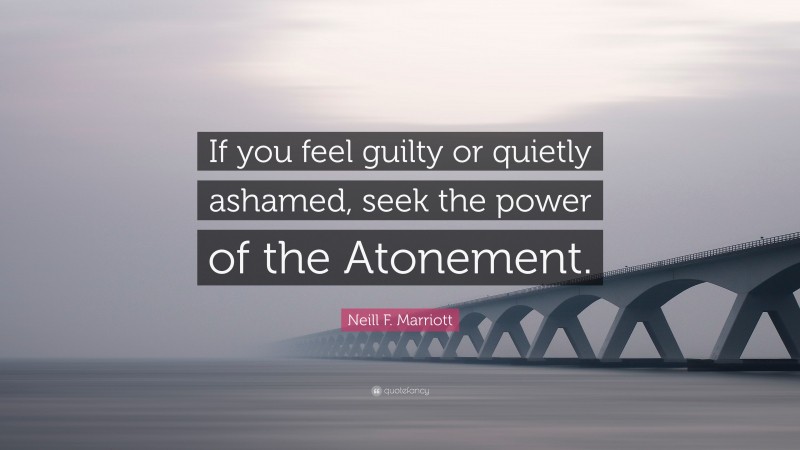 Neill F. Marriott Quote: “If you feel guilty or quietly ashamed, seek the power of the Atonement.”