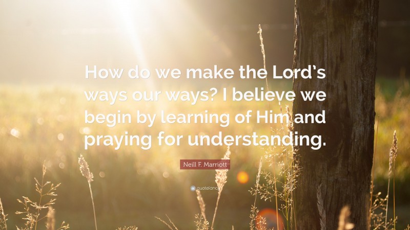 Neill F. Marriott Quote: “How do we make the Lord’s ways our ways? I believe we begin by learning of Him and praying for understanding.”