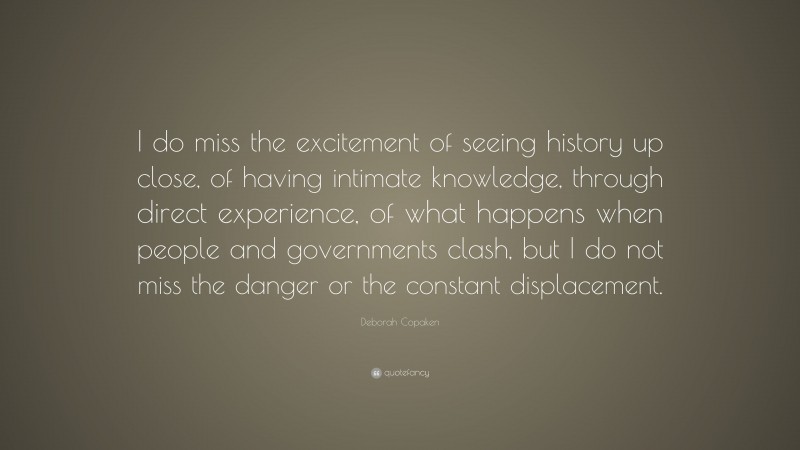 Deborah Copaken Quote: “I do miss the excitement of seeing history up close, of having intimate knowledge, through direct experience, of what happens when people and governments clash, but I do not miss the danger or the constant displacement.”
