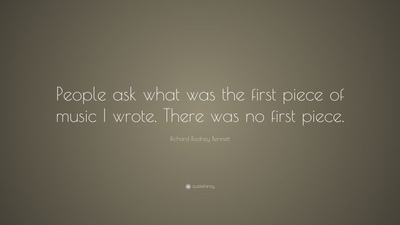 Richard Rodney Bennett Quote: “People ask what was the first piece of music I wrote. There was no first piece.”