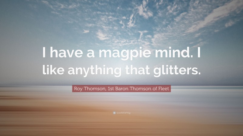 Roy Thomson, 1st Baron Thomson of Fleet Quote: “I have a magpie mind. I like anything that glitters.”