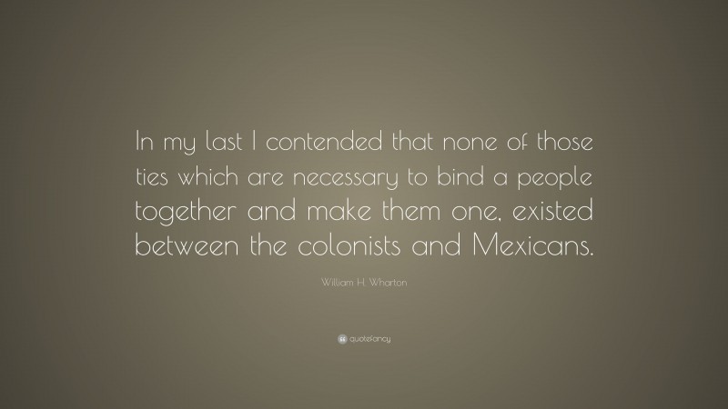 William H. Wharton Quote: “In my last I contended that none of those ties which are necessary to bind a people together and make them one, existed between the colonists and Mexicans.”