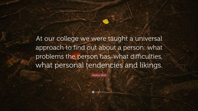 Markus Wolf Quote: “At our college we were taught a universal approach to find out about a person: what problems the person has, what difficulties, what personal tendencies and likings.”
