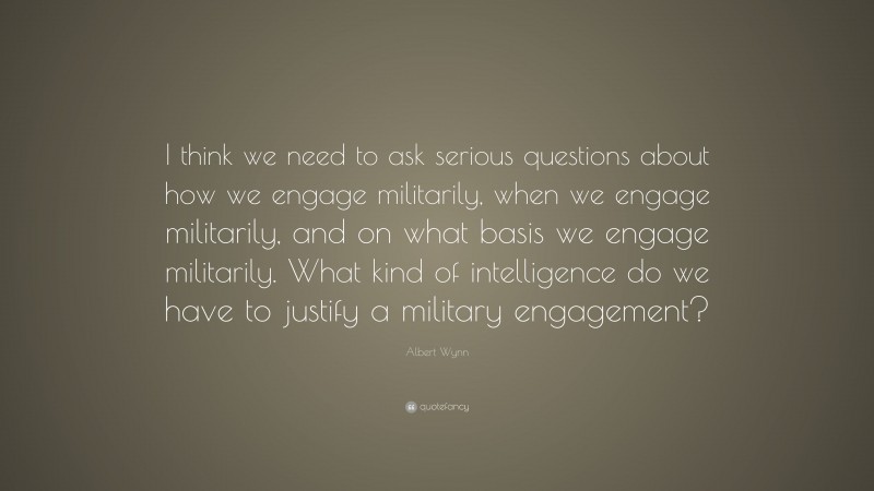 Albert Wynn Quote: “I think we need to ask serious questions about how we engage militarily, when we engage militarily, and on what basis we engage militarily. What kind of intelligence do we have to justify a military engagement?”