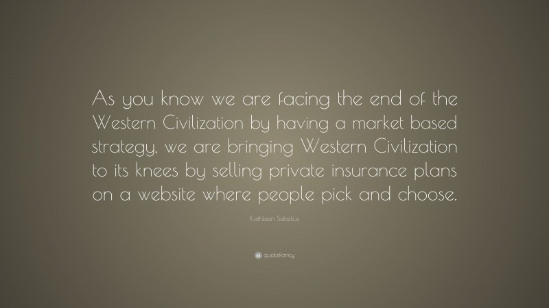 Kathleen Sebelius Quote: “As you know we are facing the end of the Western Civilization by having a market based strategy, we are bringing Western Civilization to its knees by selling private insurance plans on a website where people pick and choose.”