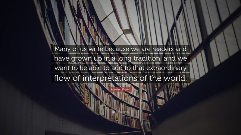 Rosellen Brown Quote: “Many of us write because we are readers and have grown up in a long tradition, and we want to be able to add to that extraordinary flow of interpretations of the world.”