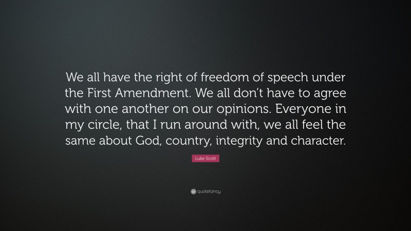 Luke Scott Quote: “We all have the right of freedom of speech under the First Amendment. We all don’t have to agree with one another on our opinions. Everyone in my circle, that I run around with, we all feel the same about God, country, integrity and character.”