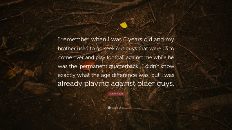 Junior Seau Quote: “I remember when I was 6 years old and my brother used to go seek out guys that were 13 to come over and play football against me while he was the ‘permanent quarterback.’ I didn’t know exactly what the age difference was, but I was already playing against older guys.”