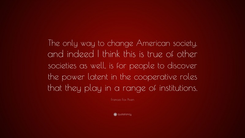 Frances Fox Piven Quote: “The only way to change American society, and indeed I think this is true of other societies as well, is for people to discover the power latent in the cooperative roles that they play in a range of institutions.”