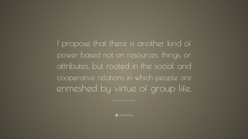 Frances Fox Piven Quote: “I propose that there is another kind of power based not on resources, things, or attributes, but rooted in the social and cooperative relations in which people are enmeshed by virtue of group life.”