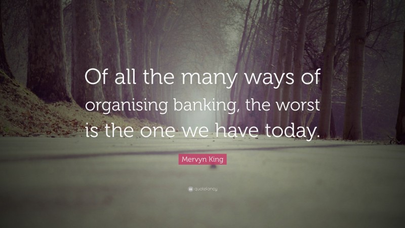 Mervyn King Quote: “Of all the many ways of organising banking, the worst is the one we have today.”