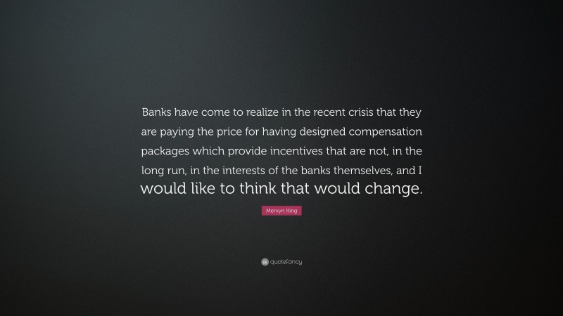 Mervyn King Quote: “Banks have come to realize in the recent crisis that they are paying the price for having designed compensation packages which provide incentives that are not, in the long run, in the interests of the banks themselves, and I would like to think that would change.”