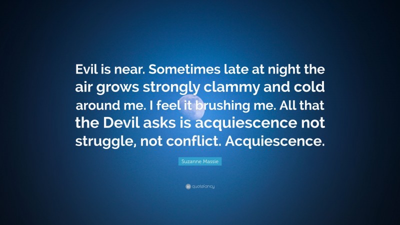 Suzanne Massie Quote: “Evil is near. Sometimes late at night the air grows strongly clammy and cold around me. I feel it brushing me. All that the Devil asks is acquiescence not struggle, not conflict. Acquiescence.”