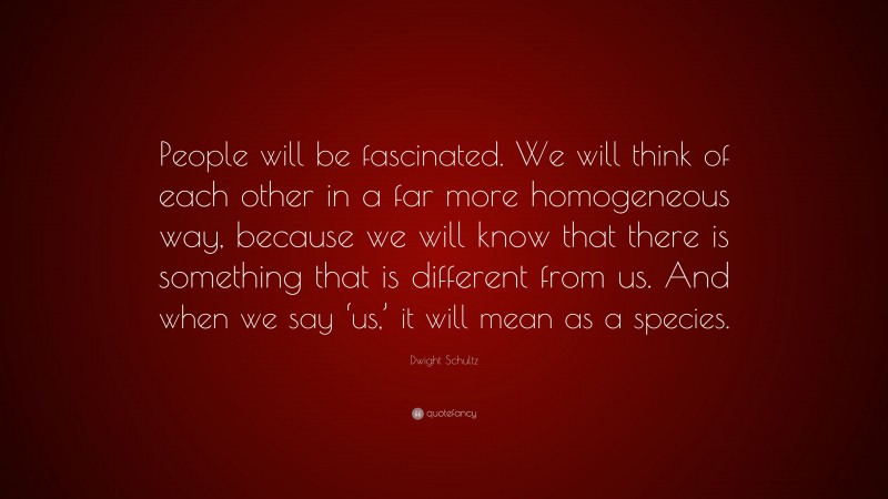 Dwight Schultz Quote: “People will be fascinated. We will think of each other in a far more homogeneous way, because we will know that there is something that is different from us. And when we say ‘us,’ it will mean as a species.”