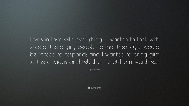 Egon Schiele Quote: “I was in love with everything- I wanted to look with love at the angry people so that their eyes would be forced to respond; and I wanted to bring gifts to the envious and tell them that I am worthless.”
