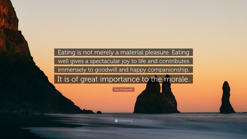 Elsa Schiaparelli Quote: “Eating is not merely a material pleasure. Eating well gives a spectacular joy to life and contributes immensely to goodwill and happy companionship. It is of great importance to the morale.”