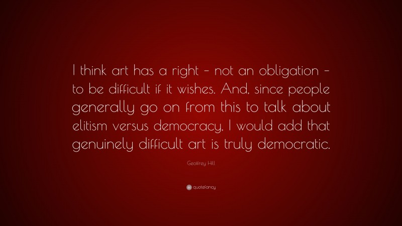 Geoffrey Hill Quote: “I think art has a right – not an obligation – to be difficult if it wishes. And, since people generally go on from this to talk about elitism versus democracy, I would add that genuinely difficult art is truly democratic.”